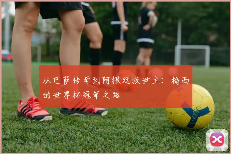 从巴萨传奇到阿根廷救世主：梅西的世界杯冠军之路